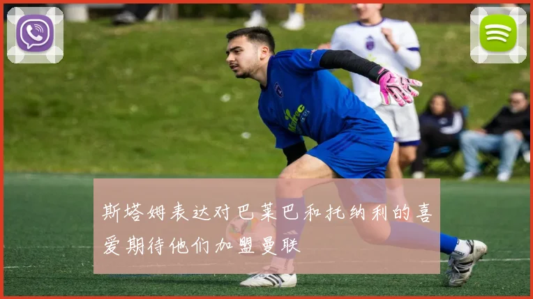 斯塔姆表达对巴莱巴和托纳利的喜爱期待他们加盟曼联