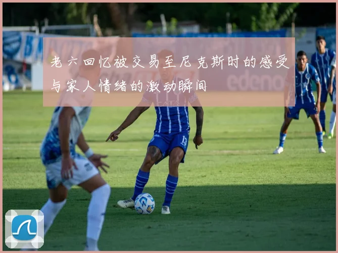 老六回忆被交易至尼克斯时的感受与家人情绪的激动瞬间
