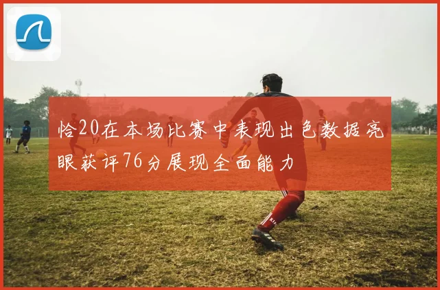恰20在本场比赛中表现出色数据亮眼获评76分展现全面能力