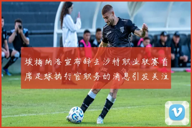 埃梅纳洛宣布辞去沙特职业联赛首席足球执行官职务的消息引发关注