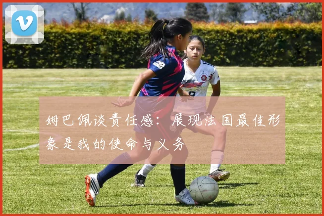姆巴佩谈责任感：展现法国最佳形象是我的使命与义务