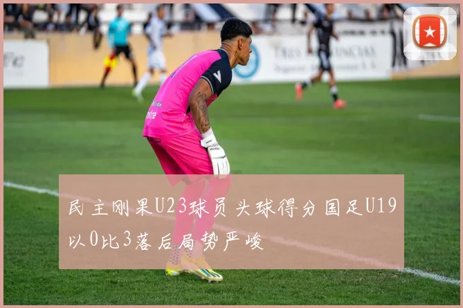 民主刚果U23球员头球得分国足U19以0比3落后局势严峻