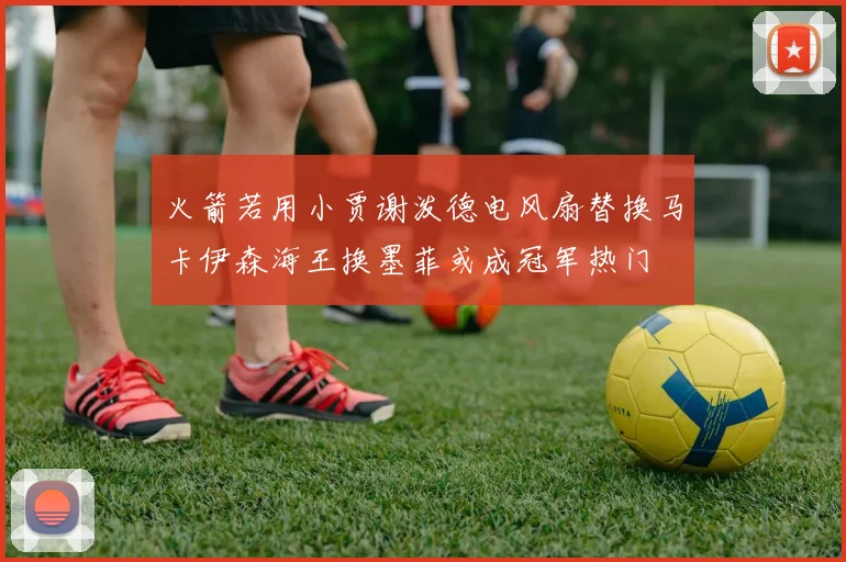 火箭若用小贾谢泼德电风扇替换马卡伊森海王换墨菲或成冠军热门
