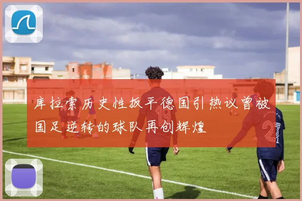 库拉索历史性扳平德国引热议曾被国足逆转的球队再创辉煌