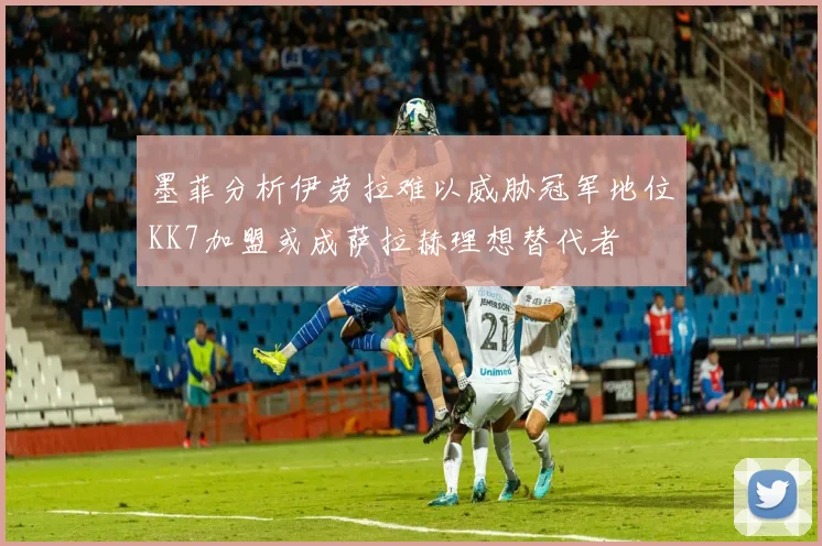 墨菲分析伊劳拉难以威胁冠军地位KK7加盟或成萨拉赫理想替代者