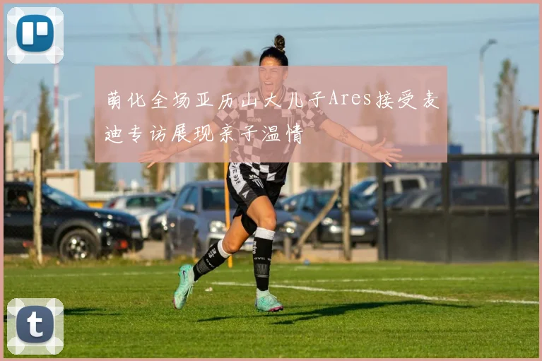 萌化全场亚历山大儿子Ares接受麦迪专访展现亲子温情