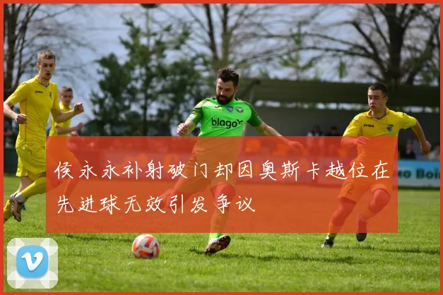 侯永永补射破门却因奥斯卡越位在先进球无效引发争议