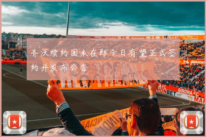 齐沃续约国米在即今日有望正式签约并发布公告