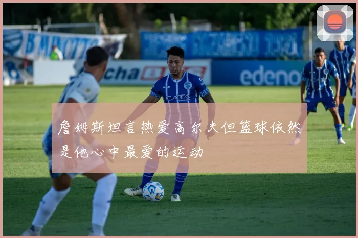 詹姆斯坦言热爱高尔夫但篮球依然是他心中最爱的运动