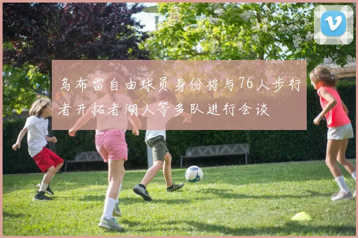 乌布雷自由球员身份将与76人步行者开拓者湖人等多队进行会谈