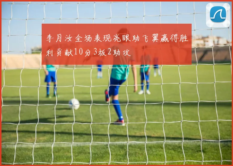 李月汝全场表现亮眼助飞翼赢得胜利贡献10分3板2助攻