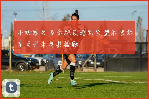 小蜘蛛对马竞炮轰感到失望和愤怒皇马并未与其接触