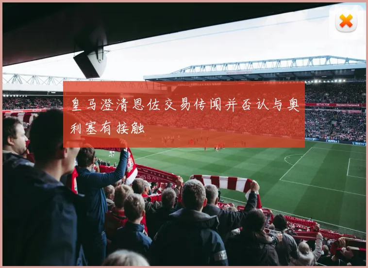 皇马澄清恩佐交易传闻并否认与奥利塞有接触
