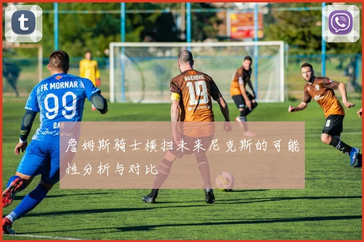 詹姆斯骑士横扫未来尼克斯的可能性分析与对比