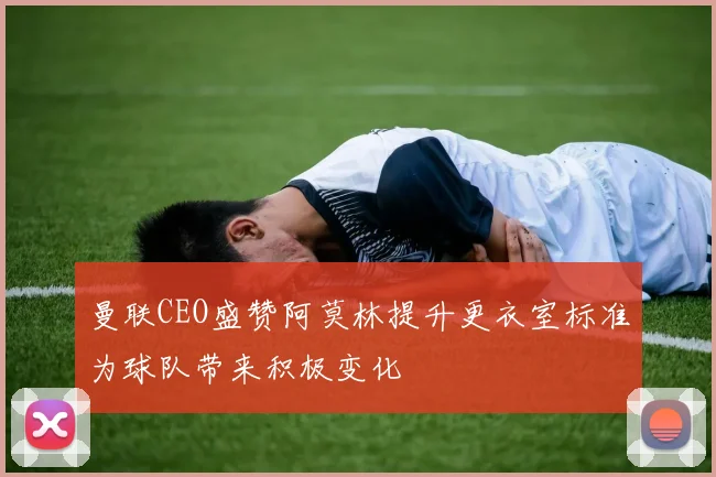 曼联CEO盛赞阿莫林提升更衣室标准为球队带来积极变化