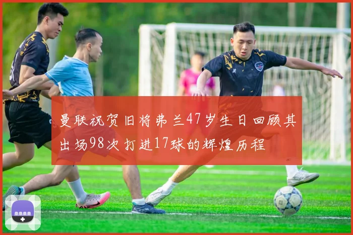 曼联祝贺旧将弗兰47岁生日回顾其出场98次打进17球的辉煌历程