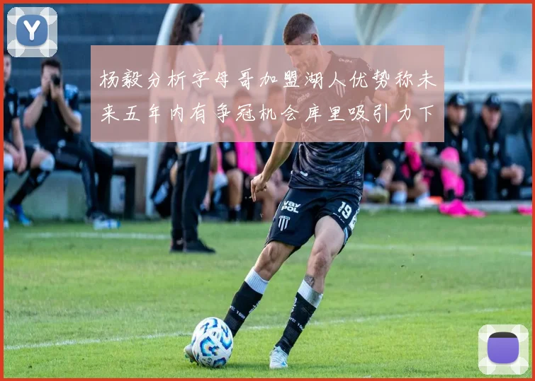杨毅分析字母哥加盟湖人优势称未来五年内有争冠机会库里吸引力下降