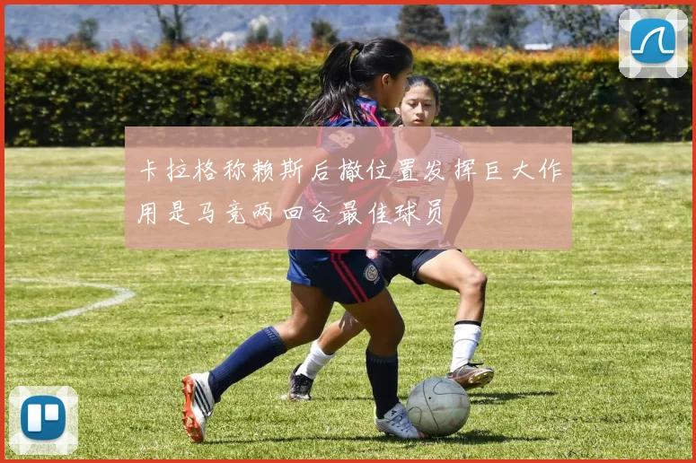 卡拉格称赖斯后撤位置发挥巨大作用是马竞两回合最佳球员