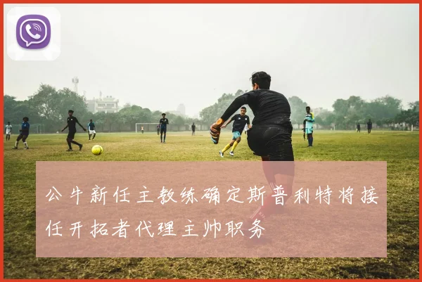 公牛新任主教练确定斯普利特将接任开拓者代理主帅职务