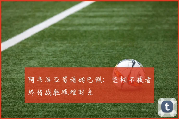 阿韦洛亚寄语姆巴佩：坚韧不拔者终将战胜艰难时光