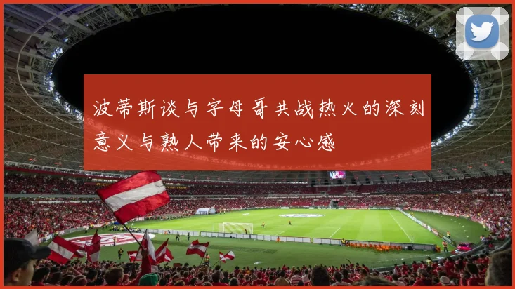 波蒂斯谈与字母哥共战热火的深刻意义与熟人带来的安心感