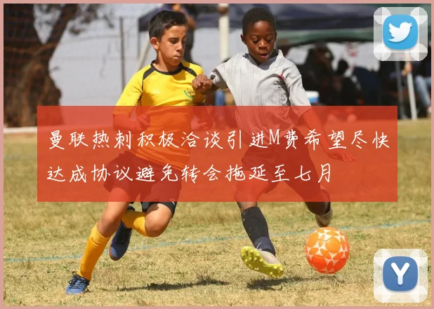 曼联热刺积极洽谈引进M费希望尽快达成协议避免转会拖延至七月