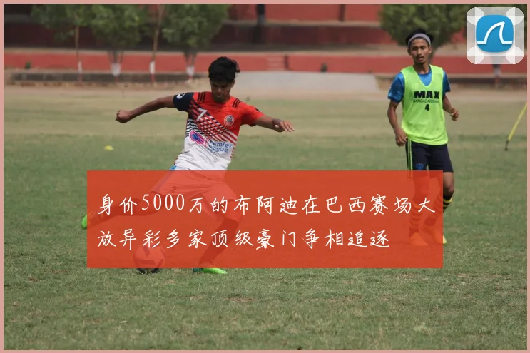 身价5000万的布阿迪在巴西赛场大放异彩多家顶级豪门争相追逐