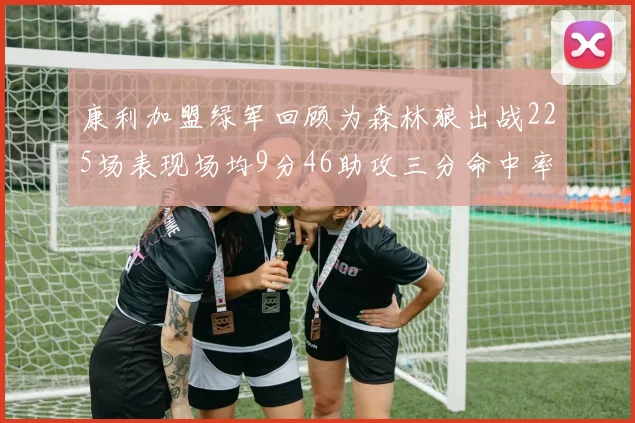 康利加盟绿军回顾为森林狼出战225场表现场均9分46助攻三分命中率412