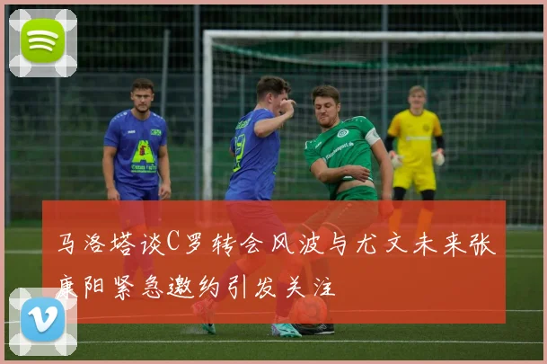 马洛塔谈C罗转会风波与尤文未来张康阳紧急邀约引发关注