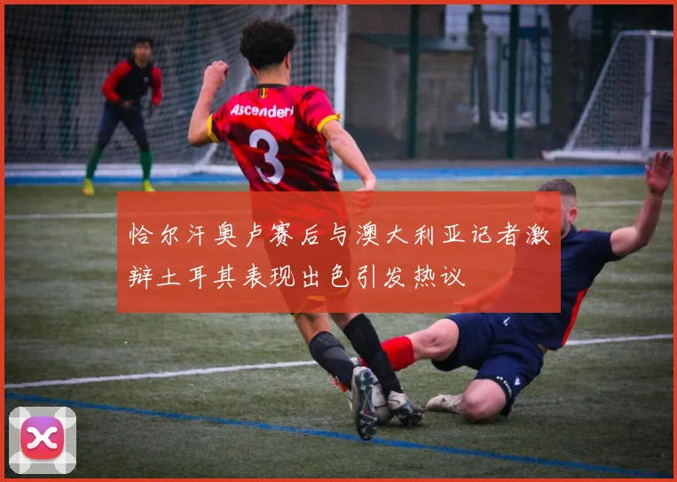 恰尔汗奥卢赛后与澳大利亚记者激辩土耳其表现出色引发热议